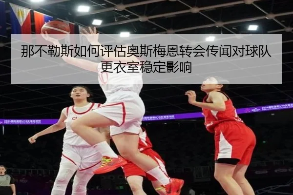那不勒斯如何评估奥斯梅恩转会传闻对球队更衣室稳定影响