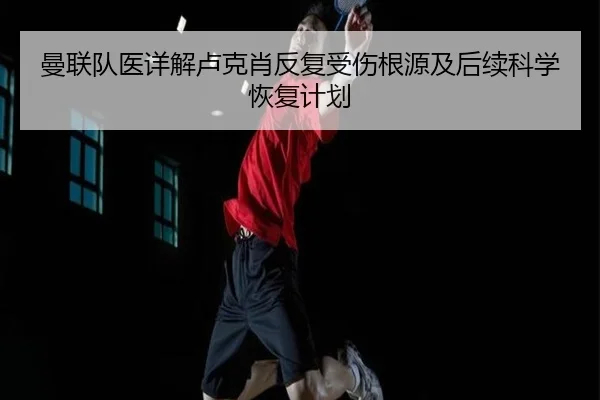 曼联队医详解卢克肖反复受伤根源及后续科学恢复计划
