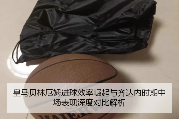 皇马贝林厄姆进球效率崛起与齐达内时期中场表现深度对比解析