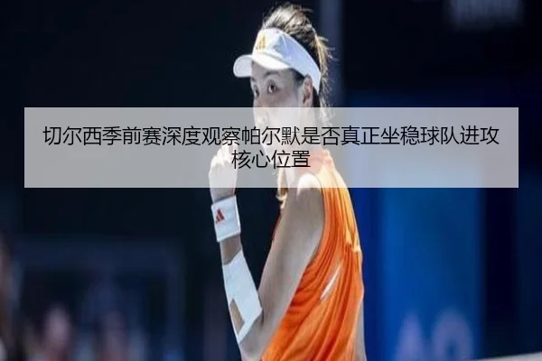 切尔西季前赛深度观察帕尔默是否真正坐稳球队进攻核心位置